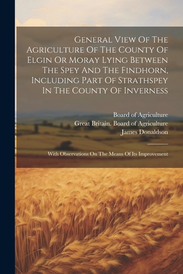 General View of the Agriculture of the County of Elgin or Moray Lying Between the Spey and the Findhorn, Including Part of Strathspey in the County of Inverness: With Observations on the Means of Its Improvement - Board of Agriculture (Great Britain) (Creator), and Great Britain Board of Agriculture (Creator), and Donaldson, James