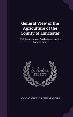 General View of the Agriculture of the County of Lancaster: With Observations On the Means of Its Improvement - Board of Agriculture (Great Britain) (Creator)