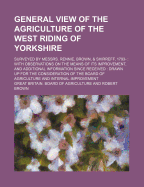 General View of the Agriculture of the West Riding of Yorkshire: Surveyed by Messrs. Rennie, Brown, & Shirreff, 1793-: With Observations on the Means of Its Improvement, and Additional Information Since Received: Drawn up for the Consideration of the Bo