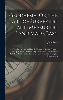 Geodaesia, Or, the Art of Surveying and Measuring Land Made Easy: Shewing by Plain and Practical Rules, to Survey, Protract, Cast Up, Reduce Or Divide Any Piece of Land Whatsoever: With New Tables for the Ease of the Surveyor in Reducing the Measure of L - Love, John