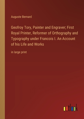 Geofroy Tory, Painter and Engraver; First Royal Printer, Reformer of Orthography and Typography under Francois I. An Account of his Life and Works: in large print - Bernard, Auguste