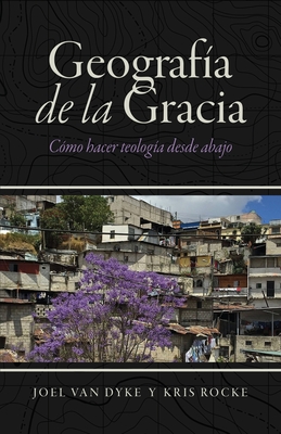 Geografa de la Gracia: Cmo hacer teologa desde abajo - Van Dyke, Joel, and Rocke, Kris