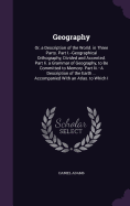Geography: Or, a Description of the World. in Three Parts. Part I.--Geographical Orthography, Divided and Accented. Part Ii. a Grammar of Geography, to Be Committed to Memory. Part Iii.--A Description of the Earth ... Accompanied With an Atlas. to Which I