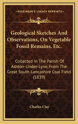 Geological Sketches and Observations, on Vegetable Fossil Remains, Etc.: Collected in the Parish of Ashton-Under-Lyne, from the Great South Lancashire Coal Field (1839) - Clay, Charles