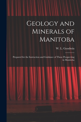 Geology and Minerals of Manitoba: Prepared for the Instruction and Guidance of Those Prospecting in Manitoba - Goodwin, W L (William Lawton) 1856 (Creator)