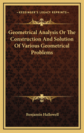 Geometrical Analysis: Or the Construction and Solution of Various Geometrical Problems from Analysis, by Geometry, Algebra, and the Differential Calculus; Also, the Geometrical Construction of Algebraic Equations, and a Mode of Constructing Curves of the