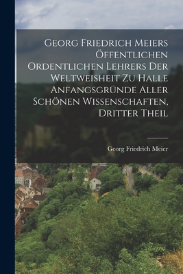 Georg Friedrich Meiers ffentlichen ordentlichen Lehrers der Weltweisheit zu Halle Anfangsgrnde aller schnen Wissenschaften, Dritter Theil - Meier, Georg Friedrich