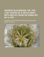 George Blackburn: Or, the Last Hours of a Secularist. with Reflections on Unbelief, by H. Fry