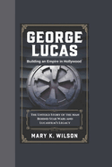 George Lucas: Building an Empire in Hollywood The Untold Story of the Man Behind Star Wars and Lucasfilm's Legacy