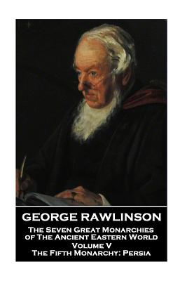 George Rawlinson - The Seven Great Monarchies of The Ancient Eastern World - Volume V: The Fifth Monarchy: Persia - Rawlinson, George