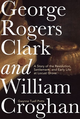 George Rogers Clark and William Croghan: A Story of the Revolution, Settlement, and Early Life at Locust Grove - Potts, Gwynne Tuell