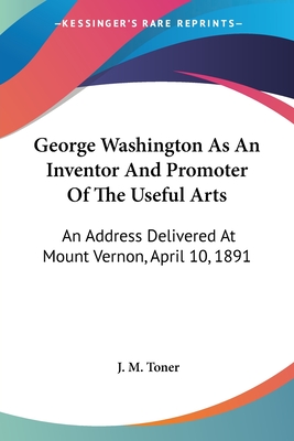 George Washington As An Inventor And Promoter Of The Useful Arts: An Address Delivered At Mount Vernon, April 10, 1891 - Toner, J M