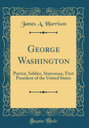 George Washington: Patriot, Soldier, Statesman, First President of the United States (Classic Reprint)