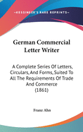 German Commercial Letter Writer: A Complete Series Of Letters, Circulars, And Forms, Suited To All The Requirements Of Trade And Commerce (1861)