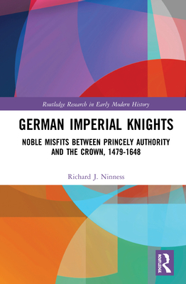 German Imperial Knights: Noble Misfits between Princely Authority and the Crown, 1479-1648 - Ninness, Richard J