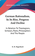 German Rationalism, In Its Rise, Progress And Decline: In Relation To Theologians, Scholars, Poets, Philosophers And The People