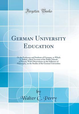 German University Education: Or the Professors and Students of Germany, to Which Is Added, a Brief Account of the Public Schools of Prussia, with Observations on the Influence of Philosophy, on the Studies of the German Universities (Classic Reprint) - Perry, Walter C