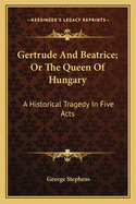 Gertrude And Beatrice; Or The Queen Of Hungary: A Historical Tragedy In Five Acts