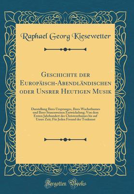 Geschichte Der Europ?isch-Abendl?ndischen Oder Unsrer Heutigen Musik: Darstellung Ihres Ursprunges, Ihres Wachsthumes Und Ihrer Stusenweisen Entwickelung; Von Dem Ersten Jahrhundert Des Christenthumes Bis Auf Unsre Zeit; F?r Jeden Freund Der Tonkunst - Kiesewetter, Raphael Georg