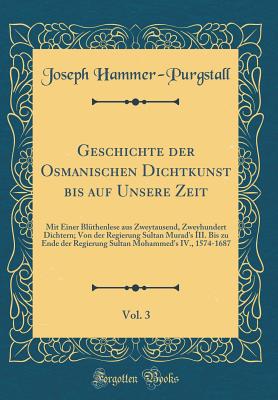 Geschichte Der Osmanischen Dichtkunst Bis Auf Unsere Zeit, Vol. 3: Mit Einer Blthenlese Aus Zweytausend, Zweyhundert Dichtern; Von Der Regierung Sultan Murad's III. Bis Zu Ende Der Regierung Sultan Mohammed's IV., 1574-1687 (Classic Reprint) - Hammer-Purgstall, Joseph