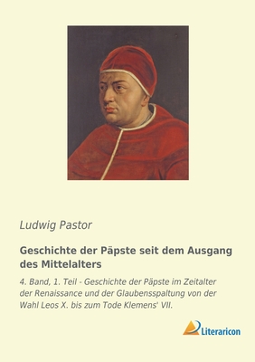 Geschichte der P?pste seit dem Ausgang des Mittelalters: 4. Band, 1. Teil - Geschichte der P?pste im Zeitalter der Renaissance und der Glaubensspaltung von der Wahl Leos X. bis zum Tode Klemens' VII. - Pastor, Ludwig