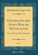 Geschichte Der Stadt ROM Im Mittelalter, Vol. 5: Vom V. Bis Zum XVI. Jahrhundert (Classic Reprint)