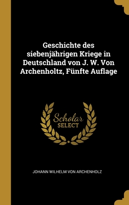 Geschichte Des Siebenj?hrigen Kriege in Deutschland Von J. W. Von Archenholtz, F?nfte Auflage - Von Archenholz, Johann Wilhelm