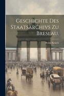 Geschichte Des Staatsarchivs Zu Breslau.