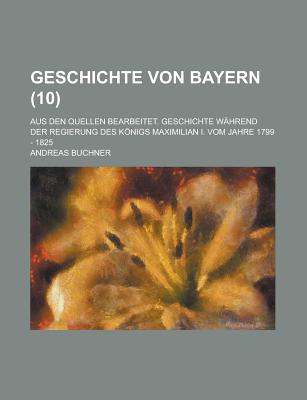 Geschichte Von Bayern: Aus Den Quellen Bearbeitet. Geschichte Wahrend Der Regierung Des Konigs Maximilian I. Vom Jahre 1799 - 1825... - Buchner, Andreas