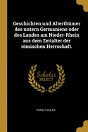 Geschichten Und Alterthumer Des Untern Germaniens Oder Des Landes Am Nieder-Rhein Aus Dem Zeitalter Der Romischen Herrschaft.