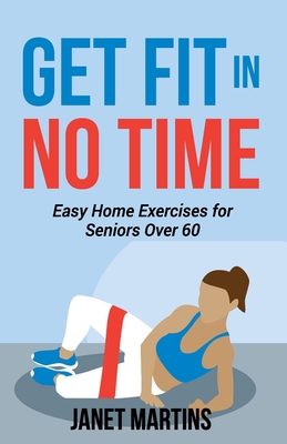 Get Fit in No Time: Easy Home Exercises for Seniors Over 60 - Martins, Janet