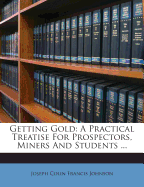 Getting Gold: A Practical Treatise for Prospectors, Miners and Students ...