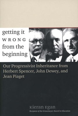 Getting It Wrong from the Beginning: Our Progressivist Inheritance from Herbert Spencer, John Dewey, and Jean Piaget - Egan, Kieran, Professor