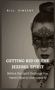 Getting Rid of the Jezebel Spirit: Before the Spirit Destroys You, Here's How to Overcome It!