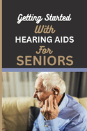 Getting Started with Hearing AIDS for Seniors: A guide for seniors to understanding, Navigating and living with hearing loss and Tinnitus and having auditory insights with hearing Aids.