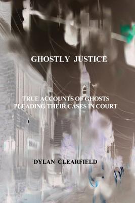 Ghostly Justice: True accounts of spirits pleading their cases - Clearfield, Dylan