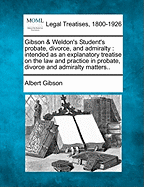 Gibson & Weldon's Student's Probate, Divorce, and Admiralty: Intended as an Explanatory Treatise on the Law and Practice in Probate, Divorce and Admiralty Matters