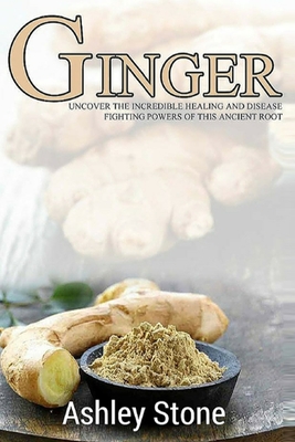 Ginger: Uncover The Incredible Healing And Disease Fighting Powers Of This Ancient Root - Stone, Ashley