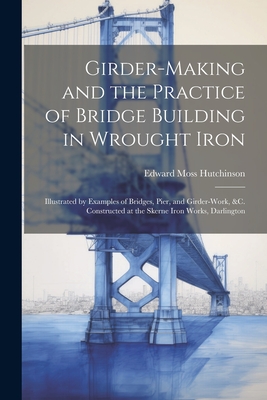 Girder-Making and the Practice of Bridge Building in Wrought Iron: Illustrated by Examples of Bridges, Pier, and Girder-Work, &C. Constructed at the Skerne Iron Works, Darlington - Hutchinson, Edward Moss