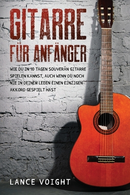 Gitarre fr Anfnger: Wie du in 10 Tagen souvern Gitarre spielen kannst, auch wenn du noch nie in deinem Leben einen einzigen Akkord gespielt hast - Voight, Lance