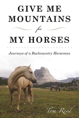 Give Me Mountains for My Horses: Journeys of a Backcountry Horseman - Reed, Tom