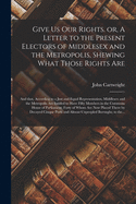 Give Us Our Rights. or, A Letter to the Present Electors of Middlesex and the Metropolis, Shewing What Those Rights Are: and That, According to a Just and Equal Representation, Middlesex and the Metropolis Are Intitled to Have Fifty Members in The...