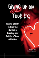 Giving Up on Your Ex: How to Use CBT to Heal the Hurt of a Breakup and Get Rid of Love Addiction