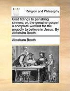 Glad Tidings to Perishing Sinners: Or, the Genuine Gospel a Complete Warrant for the Ungodly to Believe in Jesus. by Abraham Booth.