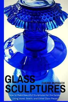 Glass Sculptures: How to Make Beautiful Sculptures for the Garden Using Vases, Bowls, and Other Glass Pieces - Burbach, Cherie