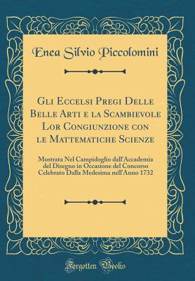 Gli Eccelsi Pregi Delle Belle Arti E La Scambievole Lor Congiunzione Con Le Mattematiche Scienze: Mostrata Nel Campidoglio Dall'accademia del Disegno in Occasione del Concorso Celebrato Dalla Medesima Nell'anno 1732 (Classic Reprint) - Piccolomini, Enea Silvio