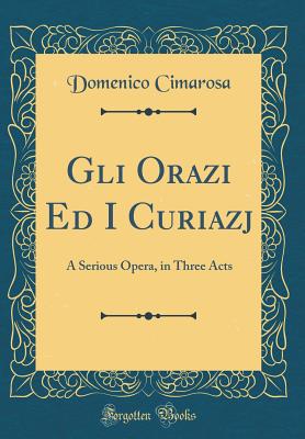 Gli Orazi Ed I Curiazj: A Serious Opera, in Three Acts (Classic Reprint) - Cimarosa, Domenico