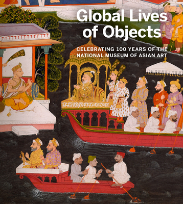 Global Lives of Objects: Celebrating 100 Years of the National Museum of Asian Art - Farhad, Massumeh (Editor), and Mirza, Sana (Editor)