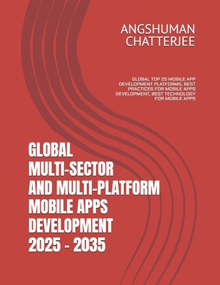 Global Multi-Sector and Multi-Platform Mobile Apps Development 2025 - 2035: Global Top 25 Mobile App Development Platforms, Best Practices for Mobile Apps Development, Best Technology for Mobile Apps - Chatterjee, Angshuman