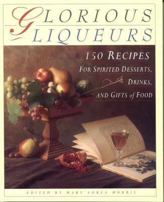 Glorious Liqueurs: 150 Recipes for Spirited Desserts, Drinks, and Gifts of Food - Morris, Mary Aurea
